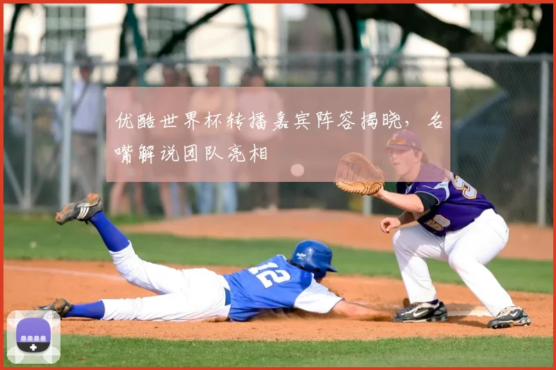 优酷世界杯转播嘉宾阵容揭晓,名嘴解说团队亮相