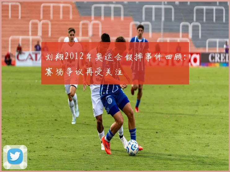 刘翔2012年奥运会假摔事件回顾:赛场争议再受关注