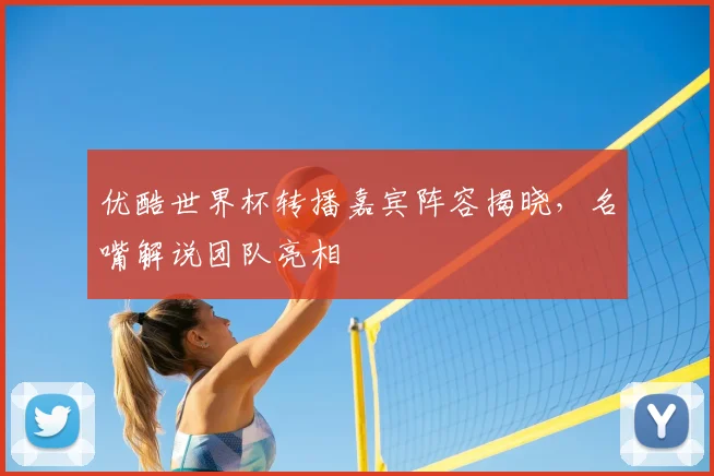 优酷世界杯转播嘉宾阵容揭晓,名嘴解说团队亮相