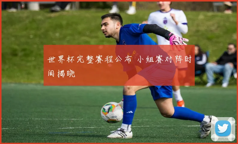 世界杯完整赛程公布 小组赛对阵时间揭晓